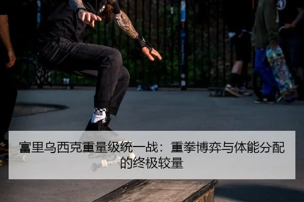 富里乌西克重量级统一战：重拳博弈与体能分配的终极较量