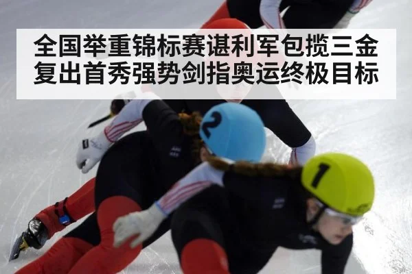 全国举重锦标赛谌利军包揽三金复出首秀强势剑指奥运终极目标