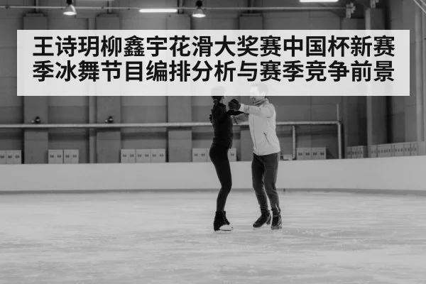 王诗玥柳鑫宇花滑大奖赛中国杯新赛季冰舞节目编排分析与赛季竞争前景